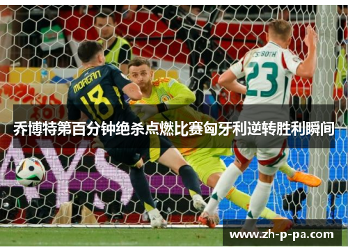 乔博特第百分钟绝杀点燃比赛匈牙利逆转胜利瞬间 乔博特第百分钟绝杀点燃比赛匈牙利逆转胜利瞬间