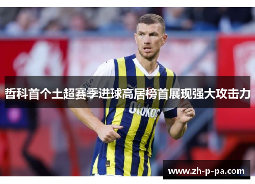 哲科首个土超赛季进球高居榜首展现强大攻击力 哲科首个土超赛季进球高居榜首展现强大攻击力