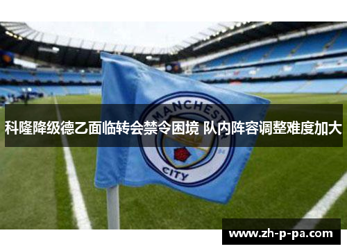 科隆降级德乙面临转会禁令困境 队内阵容调整难度加大 科隆降级德乙面临转会禁令困境 队内阵容调整难度加大