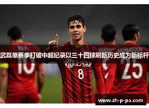 武磊单赛季打破中超纪录以三十四球刷新历史成为新标杆 武磊单赛季打破中超纪录以三十四球刷新历史成为新标杆