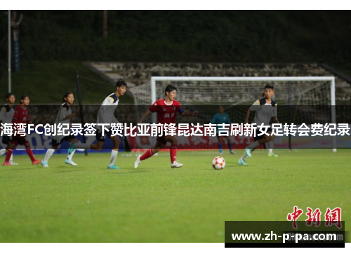 海湾FC创纪录签下赞比亚前锋昆达南吉刷新女足转会费纪录 海湾FC创纪录签下赞比亚前锋昆达南吉刷新女足转会费纪录