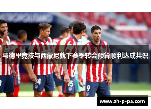 马德里竞技与西蒙尼就下赛季转会预算顺利达成共识 马德里竞技与西蒙尼就下赛季转会预算顺利达成共识