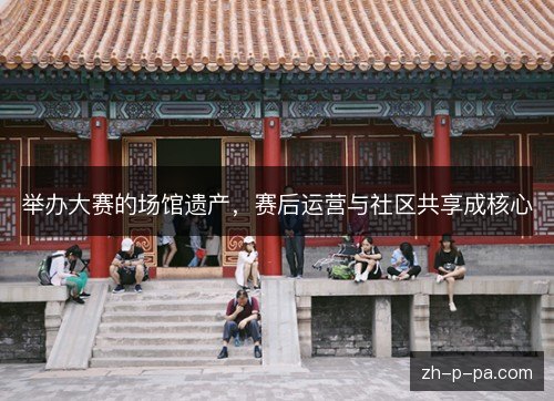 举办大赛的场馆遗产,赛后运营与社区共享成核心 举办大赛的场馆遗产,赛后运营与社区共享成核心